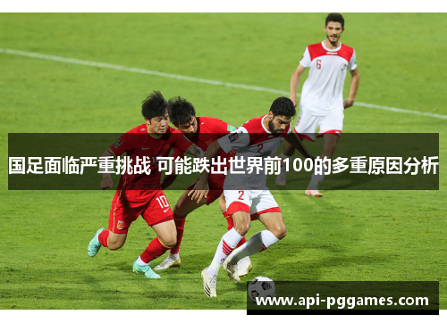 国足面临严重挑战 可能跌出世界前100的多重原因分析 国足面临严重挑战 可能跌出世界前100的多重原因分析