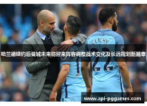 哈兰德续约后曼城未来将迎来阵容调整战术变化及长远规划新篇章