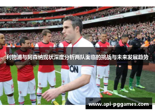 利物浦与阿森纳现状深度分析两队面临的挑战与未来发展趋势