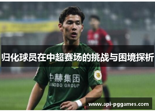 归化球员在中超赛场的挑战与困境探析 归化球员在中超赛场的挑战与困境探析