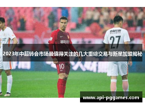 2023年中超转会市场最值得关注的几大重磅交易与新星加盟揭秘 2023年中超转会市场最值得关注的几大重磅交易与新星加盟揭秘