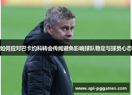 如何应对巴卡约科转会传闻避免影响球队稳定与球员心态 如何应对巴卡约科转会传闻避免影响球队稳定与球员心态