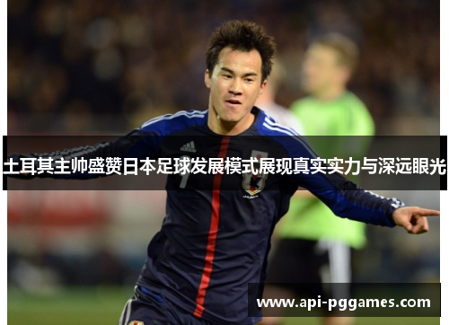 土耳其主帅盛赞日本足球发展模式展现真实实力与深远眼光