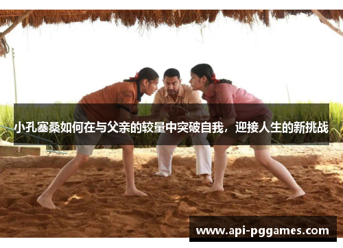 小孔塞桑如何在与父亲的较量中突破自我,迎接人生的新挑战 小孔塞桑如何在与父亲的较量中突破自我,迎接人生的新挑战