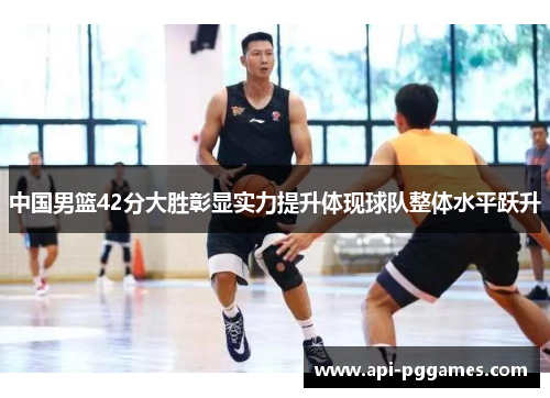 中国男篮42分大胜彰显实力提升体现球队整体水平跃升 中国男篮42分大胜彰显实力提升体现球队整体水平跃升