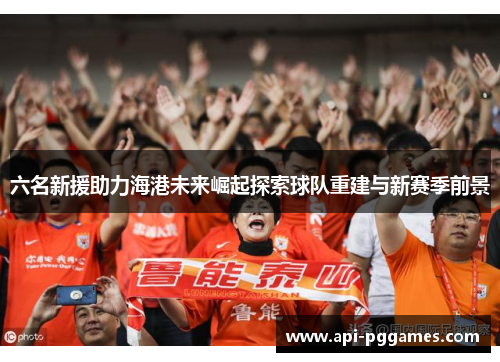 六名新援助力海港未来崛起探索球队重建与新赛季前景 六名新援助力海港未来崛起探索球队重建与新赛季前景