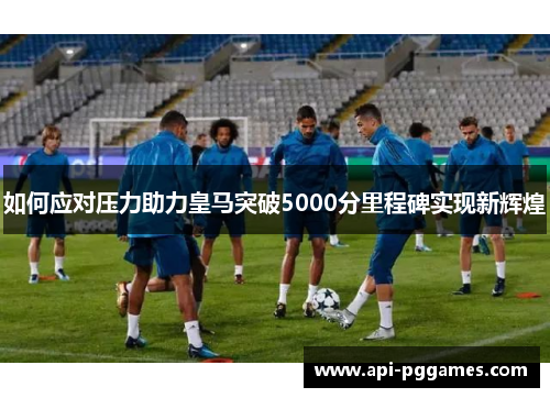如何应对压力助力皇马突破5000分里程碑实现新辉煌 如何应对压力助力皇马突破5000分里程碑实现新辉煌