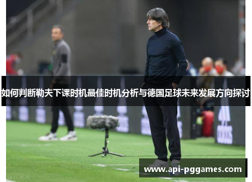 如何判断勒夫下课时机最佳时机分析与德国足球未来发展方向探讨