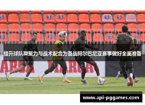 提升球队凝聚力与战术配合为备战阿尔巴尼亚赛事做好全面准备