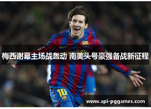 梅西谢幕主场战轰动 南美头号豪强备战新征程 梅西谢幕主场战轰动 南美头号豪强备战新征程
