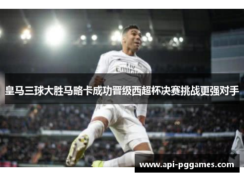 皇马三球大胜马略卡成功晋级西超杯决赛挑战更强对手 皇马三球大胜马略卡成功晋级西超杯决赛挑战更强对手