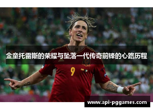 金童托雷斯的荣耀与坠落一代传奇前锋的心路历程 金童托雷斯的荣耀与坠落一代传奇前锋的心路历程