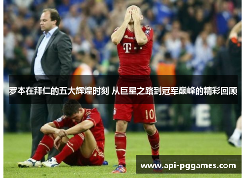 罗本在拜仁的五大辉煌时刻 从巨星之路到冠军巅峰的精彩回顾