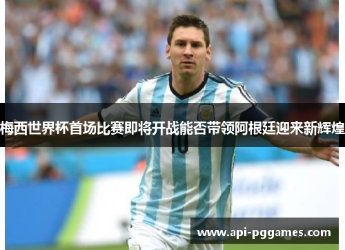 梅西世界杯首场比赛即将开战能否带领阿根廷迎来新辉煌