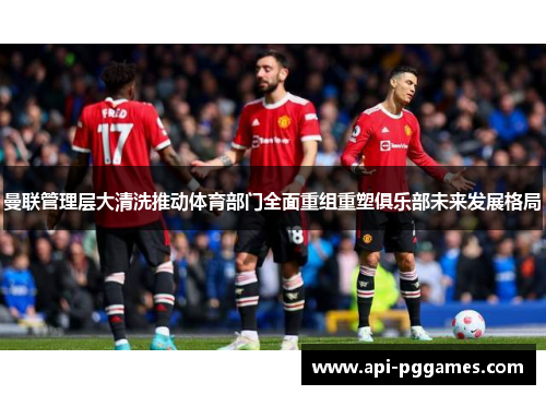 曼联管理层大清洗推动体育部门全面重组重塑俱乐部未来发展格局